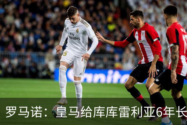 罗马诺：皇马给库库雷利亚6年长约，对近期的新援表现出绝对信任